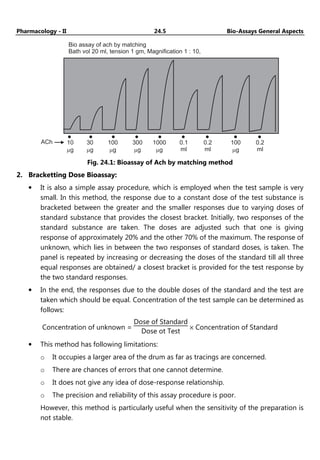 Pharmacology - II 24.5 Bio-Assays General Aspects
Bio assay of ach by matching
Bath vol 20 ml, tension 1 gm, Magnification 1 : 10,
ACh 10
g
m
30
g
m
100
g
m
300
g
m
1000
g
m
0.1
ml
0.2
ml
100
g
m
0.2
ml
Fig. 24.1: Bioassay of Ach by matching method
2. Bracketting Dose Bioassay:
• It is also a simple assay procedure, which is employed when the test sample is very
small. In this method, the response due to a constant dose of the test substance is
bracketed between the greater and the smaller responses due to varying doses of
standard substance that provides the closest bracket. Initially, two responses of the
standard substance are taken. The doses are adjusted such that one is giving
response of approximately 20% and the other 70% of the maximum. The response of
unknown, which lies in between the two responses of standard doses, is taken. The
panel is repeated by increasing or decreasing the doses of the standard till all three
equal responses are obtained/ a closest bracket is provided for the test response by
the two standard responses.
• In the end, the responses due to the double doses of the standard and the test are
taken which should be equal. Concentration of the test sample can be determined as
follows:
Concentration of unknown =
Dose of Standard
Dose ot Test
× Concentration of Standard
• This method has following limitations:
o It occupies a larger area of the drum as far as tracings are concerned.
o There are chances of errors that one cannot determine.
o It does not give any idea of dose-response relationship.
o The precision and reliability of this assay procedure is poor.
However, this method is particularly useful when the sensitivity of the preparation is
not stable.
 