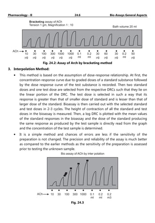 Pharmacology - II 24.6 Bio-Assays General Aspects
ACh
10
g
m
30
g
m
100
g
m
300
g
m
1000
g
m
0.1
ml
0.2
ml
1000
g
m
30
mg
60
mg
30
mg
0.2
ml
50
mg
Bracketing assay of
Tension 1 gm, Magnification 1 : 10
ACh
Bath volume 20 ml
Fig. 24.2: Assay of Arch by bracketing method
3. Interpolation Method:
• This method is based on the assumption of dose-response relationship. At first, the
concentration response curve due to graded doses of a standard substance followed
by the dose response curve of the test substance is recorded. Then two standard
doses and one test dose are selected from the respective DRCs such that they lie on
the linear portion of the DRC. The test dose is selected in such a way that its
response is greater than that of smaller dose of standard and is lesser than that of
larger dose of the standard. Bioassay is then carried out with the selected standard
and test doses in 2-3 cycles. The height of contraction of all the standard and test
doses in the bioassay is measured. Then, a log DRC is plotted with the mean values
of the standard responses in the bioassay and the dose of the standard producing
the same response as produced by the test sample is directly read from the graph
and the concentration of the test sample is determined.
• It is a simple method and chances of errors are less if the sensitivity of the
preparation is not changed. The precision and reliability of the assay is much better
as compared to the earlier methods as the sensitivity of the preparation is assessed
prior to testing the unknown sample.
10
ACh 30 100 300 1000 0.1
ml
0.2
ml
0.2
m3
Bio assay of ACh by inter polation
Fig. 24.3
 