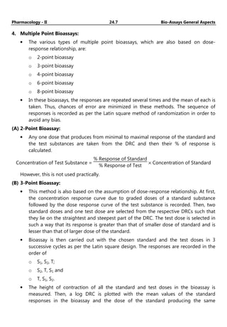 Pharmacology - II 24.7 Bio-Assays General Aspects
4. Multiple Point Bioassays:
• The various types of multiple point bioassays, which are also based on dose-
response relationship, are:
o 2-point bioassay
o 3-point bioassay
o 4-point bioassay
o 6-point bioassay
o 8-point bioassay
• In these bioassays, the responses are repeated several times and the mean of each is
taken. Thus, chances of error are minimized in these methods. The sequence of
responses is recorded as per the Latin square method of randomization in order to
avoid any bias.
(A) 2-Point Bioassay:
• Any one dose that produces from minimal to maximal response of the standard and
the test substances are taken from the DRC and then their % of response is
calculated.
Concentration of Test Substance =
% Response of Standard
% Response of Test
× Concentration of Standard
However, this is not used practically.
(B) 3-Point Bioassay:
• This method is also based on the assumption of dose-response relationship. At first,
the concentration response curve due to graded doses of a standard substance
followed by the dose response curve of the test substance is recorded. Then, two
standard doses and one test dose are selected from the respective DRCs such that
they lie on the straightest and steepest part of the DRC. The test dose is selected in
such a way that its response is greater than that of smaller dose of standard and is
lesser than that of larger dose of the standard.
• Bioassay is then carried out with the chosen standard and the test doses in 3
successive cycles as per the Latin square design. The responses are recorded in the
order of
o S1, S2, T;
o S2, T, S1 and
o T, S1, S2.
• The height of contraction of all the standard and test doses in the bioassay is
measured. Then, a log DRC is plotted with the mean values of the standard
responses in the bioassay and the dose of the standard producing the same
 