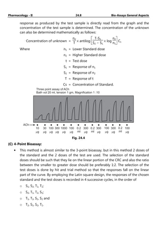Pharmacology - II 24.8 Bio-Assays General Aspects
response as produced by the test sample is directly read from the graph and the
concentration of the test sample is determined. The concentration of the unknown
can also be determined mathematically as follows:
Concentration of unknown =
n2
T
× antilog






T-S1
S2 − S1
× log
n2
n1
Cs
Where n1 = Lower Standard dose
n2 = Higher Standard dose
t = Test dose
S1 = Response of n1
S2 = Response of n2
T = Response of t
Cs = Concentration of Standard.
10
g
m
30
g
m
100
g
m
300
g
m
1000
g
m
100
g
m
0.2
ml
300
g
m
0.2
ml
300
g
m
100
g
m
300
g
m
0.2
ml
100
g
m
ACh
Three point assay of ACh
Bath vol 20 ml, tension 1 gm, Magnification 1 :10
Fig. 24.4
(C) 4-Point Bioassay:
• This method is almost similar to the 3-point bioassay, but in this method 2 doses of
the standard and the 2 doses of the test are used. The selection of the standard
doses should be such that they lie on the linear portion of the CRC and also the ratio
between the smaller to greater dose should be preferably 1:2. The selection of the
test doses is done by hit and trial method so that the responses fall on the linear
part of the curve. By employing the Latin square design, the responses of the chosen
standard and the test doses is recorded in 4 successive cycles, in the order of
o S1, S2, T1, T2;
o S2, T1, T2, S1;
o T1, T2, S1, S2 and
o T2, S1, S2, T1.
 