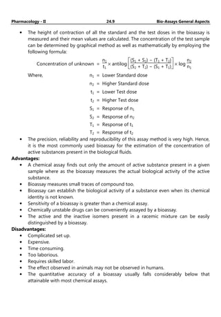 Pharmacology - II 24.9 Bio-Assays General Aspects
• The height of contraction of all the standard and the test doses in the bioassay is
measured and their mean values are calculated. The concentration of the test sample
can be determined by graphical method as well as mathematically by employing the
following formula:
Concentration of unknown =
n1
t1
× antilog






(S1 + S2) − (T1 + T2)
(S2 + T2) − (S1 + T1)
× log
n2
n1
Where, n1 = Lower Standard dose
n2 = Higher Standard dose
t1 = Lower Test dose
t2 = Higher Test dose
S1 = Response of n1
S2 = Response of n2
T1 = Response of t1
T2 = Response of t2
• The precision, reliability and reproducibility of this assay method is very high. Hence,
it is the most commonly used bioassay for the estimation of the concentration of
active substances present in the biological fluids.
Advantages:
• A chemical assay finds out only the amount of active substance present in a given
sample where as the bioassay measures the actual biological activity of the active
substance.
• Bioassay measures small traces of compound too.
• Bioassay can establish the biological activity of a substance even when its chemical
identity is not known.
• Sensitivity of a bioassay is greater than a chemical assay.
• Chemically unstable drugs can be conveniently assayed by a bioassay.
• The active and the inactive isomers present in a racemic mixture can be easily
distinguished by a bioassay.
Disadvantages:
• Complicated set up.
• Expensive.
• Time consuming.
• Too laborious.
• Requires skilled labor.
• The effect observed in animals may not be observed in humans.
• The quantitative accuracy of a bioassay usually falls considerably below that
attainable with most chemical assays.
 