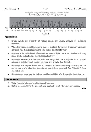 Pharmacology - II 24.10 Bio-Assays General Aspects
Four point assay of ACh on frog Rectus Abdominis muscle
T = 0.3 ml, T = 0.6 ml S = 100 g, S = 200
1 m
2 1 2 mg
Ach
g
m 10 30 100 300 1000 T1 T2 S1 S2 T2 S1 S2 T1 S1 S2 T1 T2 S2 T1 T2 S1
Fig. 24.5
Applications:
• Drugs, which are primarily of natural origin, are usually assayed by biological
methods.
• When there is no suitable chemical assay is available for certain drugs such as insulin,
oxytocin etc., then bioassay is the only choice to estimate them.
• Bioassay is the only choice of analysis for some substances when the chemical assay
is not a valid indication of their biological activity.
• Bioassays are useful to standardize those drugs that are composed of a complex
mixture of substances of varying structure and activity. E.g., Digitalis.
• Bioassays are helpful when the purification of the crude drug sufficient for the
performance of a chemical assay is not possible or practical. E.g., Vitamin D from
irradiated oils.
• Bioassays are employed to find out the LD50 and ED50 of a drug under investigation.
QUESTIONS
1. Write the principles and applications of bioassay.
2. Define bioassay. Write the principle and applications of interpolation bioassay.
 