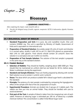 (25.1)
Chapter
Chapter
Chapter
Chapter ...
...
...
... 2
2
2
25
5
5
5
Bioassays
♦ LEARNING OBJECTIVES ♦
After completing this chapter, reader should be able to:
• Describe the biological assay of insulin, oxytocin, vasopressin, ACTH, d-tubocurarine, digitalis, histamine
and 5-HT.
25.1 BIOLOGICAL ASSAY OF INSULIN
• Standard Preparation and Unit: It is pure, dry and crystalline insulin. One unit
contains 0.04082 mg. This unit is specified by Ministry of Health, Government of
India and is equivalent to international unit.
• Preparation of Standard Solution: Accurately weigh 20 units of insulin and dissolve
it in normal saline. Acidify it with HCl to pH 2.5. Add 0.5% phenol as preservative.
Add 1.4% to 1.8% glycerin. Final volume should contain 20 units/ml. Store the
solution in a cool place and use it within six months.
• Preparation of Test Sample Solution: The solution of the test sample is prepared
in the same way as the standard solution.
25.1.1 Rabbit Method
• Selection of Rabbits: They should be healthy, weighing about 1800-3000 gm. They
should then be maintained on uniform diet but are fasted for 18 hrs. before assay.
Water is withdrawn during the experiment.
• Standard and Sample Dilutions: These are freshly prepared by diluting with normal
NaCl solution so as to contain 1 unit/ml. and 2 units/ml.
• Doses: The dose which can produce suitable fall in blood sugar level is calculated for
the standard.
• Principle: The potency of a test sample is estimated by comparing the hypoglycemic
effect of the sample with that of the std. preparation of insulin.
• Experimental Procedure: Animals are divided into 4 groups of 3 rabbits each. The
rabbits are then put into an animal holder. They should be handled with care to
avoid excitement.
• First part of the Test: A sample of blood is taken from the marginal ear vein of each
rabbit. Presence of reducing sugar is estimated per 100 ml. of blood by a suitable
chemical method. This concentration is called ‘Initial Blood Sugar Level’.
 