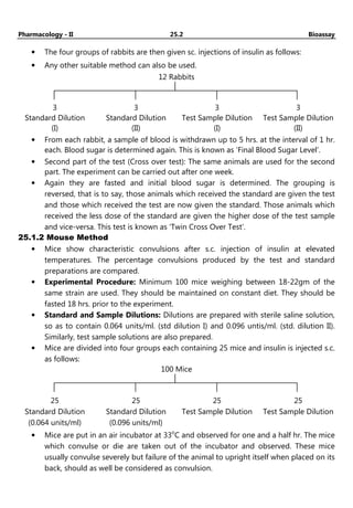 Pharmacology - II 25.2 Bioassay
• The four groups of rabbits are then given sc. injections of insulin as follows:
• Any other suitable method can also be used.
12 Rabbits
3
Standard Dilution
(I)
3
Standard Dilution
(II)
3
Test Sample Dilution
(I)
3
Test Sample Dilution
(II)
• From each rabbit, a sample of blood is withdrawn up to 5 hrs. at the interval of 1 hr.
each. Blood sugar is determined again. This is known as ‘Final Blood Sugar Level’.
• Second part of the test (Cross over test): The same animals are used for the second
part. The experiment can be carried out after one week.
• Again they are fasted and initial blood sugar is determined. The grouping is
reversed, that is to say, those animals which received the standard are given the test
and those which received the test are now given the standard. Those animals which
received the less dose of the standard are given the higher dose of the test sample
and vice-versa. This test is known as ‘Twin Cross Over Test’.
25.1.2 Mouse Method
• Mice show characteristic convulsions after s.c. injection of insulin at elevated
temperatures. The percentage convulsions produced by the test and standard
preparations are compared.
• Experimental Procedure: Minimum 100 mice weighing between 18-22gm of the
same strain are used. They should be maintained on constant diet. They should be
fasted 18 hrs. prior to the experiment.
• Standard and Sample Dilutions: Dilutions are prepared with sterile saline solution,
so as to contain 0.064 units/ml. (std dilution I) and 0.096 untis/ml. (std. dilution II).
Similarly, test sample solutions are also prepared.
• Mice are divided into four groups each containing 25 mice and insulin is injected s.c.
as follows:
100 Mice
25
Standard Dilution
(0.064 units/ml)
25
Standard Dilution
(0.096 units/ml)
25
Test Sample Dilution
25
Test Sample Dilution
• Mice are put in an air incubator at 33o
C and observed for one and a half hr. The mice
which convulse or die are taken out of the incubator and observed. These mice
usually convulse severely but failure of the animal to upright itself when placed on its
back, should as well be considered as convulsion.
 