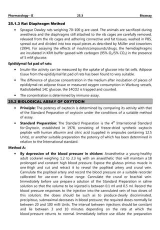 Pharmacology - II 25.3 Bioassay
25.1.3 Rat Diaphragm Method
• Sprague Dawley rats weighing 70–100 g are used. The animals are sacrificed during
anesthesia and the diaphragms still attached to the rib cages are carefully removed,
released from the rib cages and adhering connective and fat tissues, washed in PBS,
spread out and divided into two equal pieces as described by Müller and coworkers
(1994). For assaying the effects of insulin/compounds/drugs, the hemidiaphragms
are incubated in KRH buffer gassed with carbogen (95% O2/5% CO2) in the presence
of 5 mM glucose.
Epididymal fat pad of rats:
• Insulin-like activity can be measured by the uptake of glucose into fat cells. Adipose
tissue from the epididymal fat pad of rats has been found to very suitable.
• The difference of glucose concentration in the medium after incubation of pieces of
epididymal rat adipose tissue or measured oxygen consumption in Warburg vessels,
Radiolabelled 14C glucose, the 14CO2 is trapped and counted.
• The concentration is determined by immuno-assay.
25.2 BIOLOGICAL ASSAY OF OXYTOCIN
• Principle: The potency of oxytocin is determined by comparing its activity with that
of the Standard Preparation of oxytocin under the conditions of a suitable method
of assay.
• Standard Preparation: The Standard Preparation is the 4th
International Standard
for Oxytocin, established in 1978, consisting of freeze-dried synthetic oxytocin
peptide with human albumin and citric acid (supplied in ampoules containing 12.5
Units), or another suitable preparation the potency of which has been determined in
relation to the International standard.
Method A:
• By depression of the blood pressure in chicken: Anaesthetise a young healthy
adult cockerel weighing 1.2 to 2.3 kg with an anaesthetic that will maintain a 18
prolonged and constant high blood pressure. Expose the gluteus primus muscle in
one thigh and cut and retract it to reveal the popliteal artery and crural vein.
Cannulate the popliteal artery and record the blood pressure on a suitable recorder
calibrated for use over a linear range. Cannulate the crural or brachial vein.
Immediately before use prepare a solution of the Standard Preparation in saline
solution so that the volume to be injected is between 0.1 ml and 0.5 ml. Record the
blood pressure responses to the injection into the cannulated vein of two doses of
this solution; the doses should be such as to produce clearly discriminated,
precipitous, submaximal decreases in blood pressure; the required doses normally lie
between 20 and 100 milli Units. The interval between injections should be constant
and lie between 3 and 10 minutes depending on the rate at which the
blood pressure returns to normal. Immediately before use dilute the preparation
 