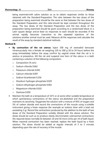 Pharmacology - II 25.4 Bioassay
being examined with saline solution so as to obtain responses similar to those
obtained with the Standard Preparation. The ratio between the two doses of the
preparation being examined should be the same as that between the two doses of
the Standard Preparation and this ratio should be kept constant throughout the
assay. The two doses of the Standard Preparation and the two doses of the
preparation being examined should be given according to a randomised block or a
Latin square design and at least six responses to each should be recorded. If the
animal rapidly becomes insensitive to the repeated injections of the
solutions another animal must be used. Measure all the responses and calculate the
result of the assay by standard statistical methods.
Method B:
• By contraction of the rat uterus: Inject 100 mg of oestradiol benzoate
intramuscularly into a female rat weighing 120 to 200 g 18 to 24 hours before the
assay. Immediately before the assay confirm by vaginal smear that the rat is in
oestrus or preoestrus. Kill the rat and suspend one horn of the uterus in a bath
containing a solution of the following composition:
o Composition (% w/v)
o Sodium chloride 0.662
o Potassium chloride 0.045
o Calcium chloride 0.007
o Sodium bicarbonate 0.256
o Disodium hydrogen phosphate 0.029
o Sodium dihydrogen phosphate 0.003
o Magnesium chloride 0.010
o Dextrose 0.050
• Maintain the bath at a temperature of 32ᵒC or at some other suitable temperature at
which spontaneous contractions of the uterus are abolished and the preparation
maintains its sensitivity. Oxygenate the solution with a mixture of 95% of oxygen and
5% of carbon dioxide and record the contractions of the muscle using a suitable
instrument giving a linear response (for example an isotonic lever with a load not
exceeding 2 g). Record the contractions produced by the addition to the bath of two
doses of the Standard Preparation suitably diluted with the above solution. The
doses should be such as to produce clearly discriminated, submaximal contractions;
the required doses normally lie between 10 and 50 micro Units per ml of bath liquid.
When maximal contraction has been reached, replace the bath liquid by a fresh
solution. The doses should be added at regular intervals of 3 to 5 minutes
depending upon the rate of recovery of the muscle.
 
