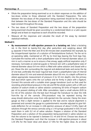 Pharmacology - II 25.5 Bioassay
• Dilute the preparation being examined so as to obtain responses on the addition of
two doses similar to those obtained with the Standard Preparation. The ratio
between the two doses of the preparation being examined should be the same as
that between the two doses of the Standard Preparation and this ratio should be
kept constant throughout the assay.
• The two doses of Standard Preparation and the two doses of the preparation
being examined should be given according to a randomized block or a Latin square
design and at least six responses to each should be recorded.
• Measure all the responses and calculate the result of the assay by standard
statistical methods.
Method C:
• By measurement of milk-ejection pressure in a lactating rat: Select a lactating
rat, in the third to twenty-first day after parturition and weighing about 300
g, separate it from the litter and 30 to 60 minutes later anaesthetise (for example, by
the intraperitoneal injection of a solution of Pentobarbitone Sodium). Tie the rat to
an operating table, maintained at 37̊C by its hind legs leaving the front legs free.
Cannulate the trachea with a short polyethylene tube of internal diameter about 2.5
mm in such a manner so as to ensure a free airway; apply artificial respiration only if
necessary. Cannulate an external jugular or femoral vein with a polyethylene tube of
internal diameter about 0.4 mm which is filled with saline solution and closed with a
pin. Shave the skin surrounding the inguinal and abdominal teats and excise the tip
of one teat, preferably the lower inguinal teat. Insert a polyethylene tube of internal
diameter about 0.3 mm and external diameter about 0.6 mm, to a depth sufficient to
obtain appropriate measurement of pressure (3 to 10 mm depth), into the primary
teat duct which opens onto the cut surface and tie firmly in place with a ligature.
Connect this cannula with a suitable strain gauge transducer (such as that used for
recording arterial blood pressure in the rat) and fill the whole system with a 3.8% w/v
solution of sodium citrate or saline solution containing 50 Units of heparin sodium
per ml to prevent clotting of milk. After cannulation, inject a small volume (0.05 to
0.2 ml) of this solution into the teat duct through the transducer to clear the milk
from the tip of the cannula. (This procedure may be repeated during the
assay should obstruction arise from milk ejected into the cannula). Clamp the strain
gauge so that a slight tension is applied to the teat and its natural alignment is
preserved and connect the gauge to a potentiometric recorder adjusted to give full-
scale deflection for an increase in milk-ejection pressure of about 5.3 kPa. Inject all
solutions through the venous cannula using a 1-ml syringe graduated in 0.01 ml and
wash them in with 0.2 ml of saline solution. Prepare a solution of the Standard
Preparation and a solution of the preparation being examined in saline solution so
that the volume to be injected is between 0.1 ml and 0.4 ml. Choose two doses of
the Standard Preparation such that the increase in milk-ejection pressure is about
1.35 kPa for the lower dose and about 2.7 kPa for the higher dose. As an initial
 