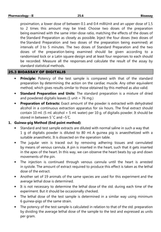Pharmacology - II 25.6 Bioassay
proximation, a lower dose of between 0.1 and 0.4 milliUnit and an upper dose of 1.5
to 2 times this amount may be tried. Choose two doses of the preparation
being examined with the same inter-dose ratio, matching the effects of the doses of
the Standard Preparation as closely as possible. Inject the four doses (two doses of
the Standard Preparation and two doses of the preparation being examined) at
intervals of 3 to 5 minutes. The two doses of Standard Preparation and the two
doses of the preparation being examined should be given according to a
randomised lock or a Latin square design and at least four responses to each should
be recorded. Measure all the responses and calculate the result of the assay by
standard statistical methods.
25.3 BIOASSAY OF DIGITALIS
• Principle: Potency of the test sample is compared with that of the standard
preparation by determining the action on the cardiac muscle. Any other equivalent
method, which gives results similar to those obtained by this method as also valid.
• Standard Preparation and Units: The standard preparation is a mixture of dried
and powdered digitalis leaves (1 unit = 76 mg.)
• Preparation of Extracts: Exact amount of the powder is extracted with dehydrated
alcohol in a continuous extraction apparatus for six hours. The final extract should
contain 10 ml. (5 ml. alcohol + 5 ml. water) per 10 g. of digitalis powder. It should be
stored in between 5 ̊ C and –5 ̊C.
1. Guinea–pig Method (End point method):
• Standard and test sample extracts are diluted with normal saline in such a way that
1 g of digitalis powder is diluted to 80 ml. A guinea pig is anaesthetized with a
suitable anaesthetic. It is dissected on the operation table.
• The jugular vein is traced out by removing adhering tissues and cannulated
by means of venous cannula. A pin is inserted in the heart, such that it gets inserted
in the apex of the heart. In this way, we can observe the heart beats by up and down
movements of the pin.
• The injection is continued through venous cannula until the heart is arrested
in systole. The amount of extract required to produce this effect is taken as the lethal
dose of the extract.
• Another set of 19 animals of the same species are used for this experiment and the
average lethal dose is determined.
• It is not necessary to determine the lethal dose of the std. during each time of the
experiment. But it should be occasionally checked.
• The lethal dose of the test sample is determined in a similar way using minimum
6 guinea–pigs of the same strain.
• The potency of the test sample is calculated in relation to that of the std. preparation
by dividing the average lethal dose of the sample to the test and expressed as units
per gram.
 