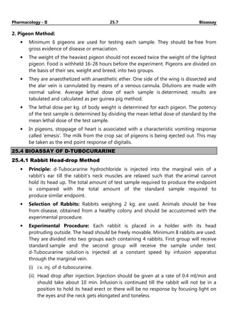 Pharmacology - II 25.7 Bioassay
2. Pigeon Method:
• Minimum 6 pigeons are used for testing each sample. They should be free from
gross evidence of disease or emaciation.
• The weight of the heaviest pigeon should not exceed twice the weight of the lightest
pigeon. Food is withheld 16-28 hours before the experiment. Pigeons are divided on
the basis of their sex, weight and breed, into two groups.
• They are anaesthetized with anaesthetic ether. One side of the wing is dissected and
the alar vein is cannulated by means of a venous cannula. Dilutions are made with
normal saline. Average lethal dose of each sample is determined; results are
tabulated and calculated as per guinea pig method.
• The lethal dose per kg. of body weight is determined for each pigeon. The potency
of the test sample is determined by dividing the mean lethal dose of standard by the
mean lethal dose of the test sample.
• In pigeons, stoppage of heart is associated with a characteristic vomiting response
called ‘emesis’. The milk from the crop sac of pigeons is being ejected out. This may
be taken as the end point response of digitalis.
25.4 BIOASSAY OF D-TUBOCURARINE
25.4.1 Rabbit Head-drop Method
• Principle: d-Tubocararine hydrochloride is injected into the marginal vein of a
rabbit’s ear till the rabbit’s neck muscles are relaxed such that the animal cannot
hold its head up. The total amount of test sample required to produce the endpoint
is compared with the total amount of the standard sample required to
produce similar endpoint.
• Selection of Rabbits: Rabbits weighing 2 kg. are used. Animals should be free
from disease, obtained from a healthy colony and should be accustomed with the
experimental procedure.
• Experimental Procedure: Each rabbit is placed in a holder with its head
protruding outside. The head should be freely movable. Minimum 8 rabbits are used.
They are divided into two groups each containing 4 rabbits. First group will receive
standard sample and the second group will receive the sample under test.
d-Tubocurarine solution is injected at a constant speed by infusion apparatus
through the marginal vein.
(i) i.v. inj. of d-tubocurarine.
(ii) Head drop after injection. Injection should be given at a rate of 0.4 ml/min and
should take about 10 min. Infusion is continued till the rabbit will not be in a
position to hold its head erect or there will be no response by focusing light on
the eyes and the neck gets elongated and toneless.
 