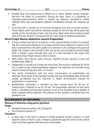 Pharmacology - II 25.8 Bioassay
• Suitable dose of d-tubocurarine is 0.012% w/v in saline. Rabbits recover immedia-
tely from the effect of curarization. During the expt. there is a possibility or
respiratory embarrassment which is treated by injecting neostigmine methyl
sulphate (0.05 mg.) and atropine sulphate immediately through the marginal ear
vein.
• Cross-over test is carried out to minimise biological error due to animal variation.
Those rabbits which received the standard sample on the first day will be given test
sample on the second day of expt. and vice versa. Mean dose which produces head
drop of the test sample is compared with the mean dose of standard preparation.
25.4.2 Frog’s Rectus Abdominis muscle Preparation
• A frog is pithed and laid on its back on a cork covered board to which it is pinned.
The skin covering the abdomen is cut away and the rectus abdominis muscle of one
side is dissected from the pelvic girdle to its insertion in the cartilage of the pectoral
girdle. The muscle is then pinned to the cork by four pins to keep its normal length
while a thread is sewn through each end. It is then mounted in the organ bath
containing frog’s Ringer solution which contains:
• NaCl, 6.5gm.; KCl, 0.29 gm.; CaCl2, 0.24 gm.; NaHCO3, 0.4 gm.; glucose, 1.5 gm. and
distilled water 2000 ml.
• Oxygenation is carried out to keep the tissue alive. The muscle is stabilized for 30-45
min. in order to get critical quantitative response. The responses are recorded using
isotonic frontal writing lever with 1 G. tension.
• Two similar contractions with the same concentration of acetylcholine are
obtained. Three doses of the standard sample and one intermediate dose of the test
sample are selected and the reduction in height of contraction induced by
acetylcholine is noted down.
• Acetylcholine contraction is recorded on slow moving drum for 90 sec. d-
Tubocurarine is allowed to act for 30 sec. The percentage reduction at each dose
levels is calculated and log dose response curve of the standard drug is plotted. A
linear response will be obtained. The potency of test sample is calculated from the
standard curve.
25.5 BIOASSAY OF HISTAMINE
Bioassay of Histamine using guinea-pig Ileum:
Drugs:
• Standard histamine solution (St.) (10 µg/ml)
• Test histamine solution (T)
Procedure:
• A clean strip of the ileum is placed in freshly prepared Tyrode’s solution. A small
segment (3cm) of ileum is cut; a thread is passed through the lumen & the wall at
each end of the segment with the aid of a fine needle.
 
