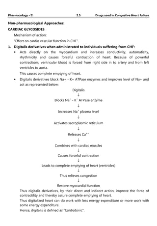 Pharmacology - II 2.5 Drugs used in Congestive Heart Failure
Non-pharmacological Approaches:
CARDIAC GLYCOSIDES
Mechanism of action:
“Effect on cardio vascular function in CHF”.
1. Digitalis derivatives when administrated to individuals suffering from CHF:
• Acts directly on the myocardium and increases conductivity, automaticity,
rhythmicity and causes forceful contraction of heart. Because of powerful
contractions, ventricular blood is forced from right side in to artery and from left
ventricles to aorta.
This causes complete emptying of heart.
• Digitalis derivatives block Na+ - K+ ATPase enzymes and improves level of Na+ and
act as represented below:
Digitalis
↓
Blocks Na+
- K+
ATPase enzyme
↓
Increases Na+
plasma level
↓
Activates sacroplasmic reticulum
↓
Releases Ca++
↓
Combines with cardiac muscles
↓
Causes forceful contraction
↓
Leads to complete emptying of heart (ventricles)
↓
Thus relieves congestion
↓
Restore myocardial function
Thus digitalis derivatives, by their direct and indirect action, improve the force of
contractility and thereby assure complete emptying of heart.
Thus digitalized heart can do work with less energy expenditure or more work with
some energy expenditure.
Hence, digitalis is defined as “Cardiotonic”.
 