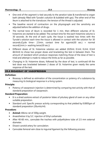 Pharmacology - II 25.9 Bioassay
• One end of the segment is tied securely to the aeration tube & transferred to organ
bath (already filled with Tyrode’s solution & bubbled with gas). The other end of the
ileum is attached to the transducer; the tension of the thread is adjusted.
• The baseline record of contraction on the physiograph and the sensitivity are
adjusted before the addition of drugs.
• The normal tone of ileum is recorded for 1 min. then different volumes of St.
histamine are started to be added. The contact time for the each histamine volume is
30 seconds. At the end of each cycle, the tissue is washed two times with the
Tyrode’s solution each time the tissue is allowed in contact with the solution for 30
seconds.(Cycle time= 2.5min, contact time for agonist(30 sec.) + normal
record(1min.)+ washing twice(30 sec.))
• Different doses of St. histamine solution are added (0.05ml, 0.1ml, 0.2ml, 0.3ml
&0.4ml) to chose two proper doses and bracketing the test in between them. The
amount of standard which produce responses matching those of the dose of test is
tried and attempt is made to reduce the limits as far as possible.
• Changing in St. histamine doses, followed by the dose of test, is continued till the
test dose was bracketed between 2 doses of St. histamine given nearly the same
response of the test.
25.6 BIOASSAY OF VASOPRESSIN
Definition:
• Bioassay is defined as estimation of the concentration or potency of a substance by
measuring its biological response in a living system.
Principle:
• Potency of vasopressin injection is determined by comparing test activity with that of
standard preparation of vasopressin.
Standard Preparation:
• It is a dried acetone extract of posterior lobes of pituitary gland of oxen or any other
suitable preparation.
• Standard unit: Specific pressor activity corresponding to that yielded by 0.0005gm of
standard preparation (20units/ml).
Procedure:
• Animal: Albino rat of 300g weight.
• Anaesthetize it by S.C. injection of Ethyl carbamate.
• After 40-60 min., cannulate the trachea with polyethylene tube of 2.5 mm external
diameter.
• Dissect carotid artery for cannulation.
• Cannulate femoral vein close to inguinal ligament by the following process:
 