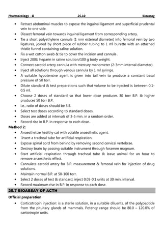 Pharmacology - II 25.10 Bioassay
• Retract abdominal muscles to expose the inguinal ligament and superficial prudental
vein to one side.
• Dissect femoral vein towards inguinal ligament from corresponding artery.
• Tie a short polyethylene cannula (1 mm external diameter) into femoral vein by two
ligatures, joined by short piece of rubber tubing to 1 ml burette with an attached
thistle funnel containing saline solution.
• Fix a wet cotton swab & tie to cover the incision and cannula .
• Inject 200U heparin in saline solution/100 g body weight.
• Connect carotid artery cannula with mercury manometer (2-3mm internal diameter).
• Inject all solutions through venous cannula by 1 ml syringe.
• A suitable hypotensive agent is given into tail vein to produce a constant basal
pressure of 50 torr.
• Dilute standard & test preparations such that volume to be injected is between 0.1-
0.5 ml.
• Choose 2 doses of standard so that lower dose produces 30 torr B.P. & higher
produces 50 torr B.P.
• i.e., ratio of doses should be 3:5.
• Select test doses according to standard doses.
• Doses are added at intervals of 3-5 min. in a random order.
• Record rise in B.P. in response to each dose..
Method 2:
• Anaesthetize healthy cat with volatile anaesthetic agent.
• Insert a tracheal tube for artificial respiration.
• Expose spinal cord from behind by removing second cervical vertebrae.
• Destroy brain by passing suitable instrument through foramen magnum.
• Start artificial respiration through tracheal tube & leave animal for an hour to
remove anaesthetic effect.
• Cannulate carotid artery for B.P. measurement & femoral vein for injection of drug
solutions.
• Maintain normal B.P. at 50-100 torr.
• Select 2 doses of test & standard, inject 0.05-0.1 units at 30 min. interval.
• Record maximum rise in B.P. in response to each dose.
25.7 BIOASSAY OF ACTH
Official preparation
• Corticotropin injection: is a sterile solution, in a suitable diluents, of the polypeptide
from the pituitary glands of mammals. Potency range should be 80.0 – 120.0% of
cartiotropin units.
 