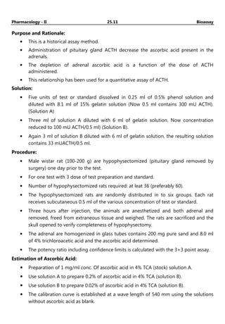 Pharmacology - II 25.11 Bioassay
Purpose and Rationale:
• This is a historical assay method.
• Administration of pituitary gland ACTH decrease the ascorbic acid present in the
adrenals.
• The depletion of adrenal ascorbic acid is a function of the dose of ACTH
administered.
• This relationship has been used for a quantitative assay of ACTH.
Solution:
• Five units of test or standard dissolved in 0.25 ml of 0.5% phenol solution and
diluted with 8.1 ml of 15% gelatin solution (Now 0.5 ml contains 300 mU ACTH).
(Solution A)
• Three ml of solution A diluted with 6 ml of gelatin solution. Now concentration
reduced to 100 mU ACTH/0.5 ml) (Solution B).
• Again 3 ml of solution B diluted with 6 ml of gelatin solution, the resulting solution
contains 33 mUACTH/0.5 ml.
Procedure:
• Male wistar rat (100-200 g) are hypophysectomized (pituitary gland removed by
surgery) one day prior to the test.
• For one test with 3 dose of test preparation and standard.
• Number of hypophysectomized rats required: at leat 36 (preferably 60).
• The hypophysectomized rats are randomly distributed in to six groups. Each rat
receives subcutaneous 0.5 ml of the various concentration of test or standard.
• Three hours after injection, the animals are anesthetized and both adrenal and
removed, freed from extraneous tissue and weighed. The rats are sacrificed and the
skull opened to verify completeness of hypophysectomy.
• The adrenal are homogenized in glass tubes contains 200 mg pure sand and 8.0 ml
of 4% trichloroacetic acid and the ascorbic acid determined.
• The potency ratio including confidence limits is calculated with the 3+3 point assay.
Estimation of Ascorbic Acid:
Preparation of 1 mg/ml conc. Of ascorbic acid in 4% TCA (stock) solution A.
Use solution A to prepare 0.2% of ascorbic acid in 4% TCA (solution B).
Use solution B to prepare 0.02% of ascorbic acid in 4% TCA (solution B).
The calibration curve is established at a wave length of 540 mm using the solutions
without ascorbic acid as blank.
 