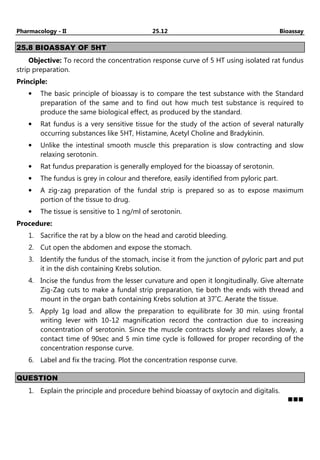 Pharmacology - II 25.12 Bioassay
25.8 BIOASSAY OF 5HT
Objective: To record the concentration response curve of 5 HT using isolated rat fundus
strip preparation.
Principle:
• The basic principle of bioassay is to compare the test substance with the Standard
preparation of the same and to find out how much test substance is required to
produce the same biological effect, as produced by the standard.
• Rat fundus is a very sensitive tissue for the study of the action of several naturally
occurring substances like 5HT, Histamine, Acetyl Choline and Bradykinin.
• Unlike the intestinal smooth muscle this preparation is slow contracting and slow
relaxing serotonin.
• Rat fundus preparation is generally employed for the bioassay of serotonin.
• The fundus is grey in colour and therefore, easily identified from pyloric part.
• A zig-zag preparation of the fundal strip is prepared so as to expose maximum
portion of the tissue to drug.
• The tissue is sensitive to 1 ng/ml of serotonin.
Procedure:
1. Sacrifice the rat by a blow on the head and carotid bleeding.
2. Cut open the abdomen and expose the stomach.
3. Identify the fundus of the stomach, incise it from the junction of pyloric part and put
it in the dish containing Krebs solution.
4. Incise the fundus from the lesser curvature and open it longitudinally. Give alternate
Zig-Zag cuts to make a fundal strip preparation, tie both the ends with thread and
mount in the organ bath containing Krebs solution at 37˚C. Aerate the tissue.
5. Apply 1g load and allow the preparation to equilibrate for 30 min. using frontal
writing lever with 10-12 magnification record the contraction due to increasing
concentration of serotonin. Since the muscle contracts slowly and relaxes slowly, a
contact time of 90sec and 5 min time cycle is followed for proper recording of the
concentration response curve.
6. Label and fix the tracing. Plot the concentration response curve.
QUESTION
1. Explain the principle and procedure behind bioassay of oxytocin and digitalis.
 