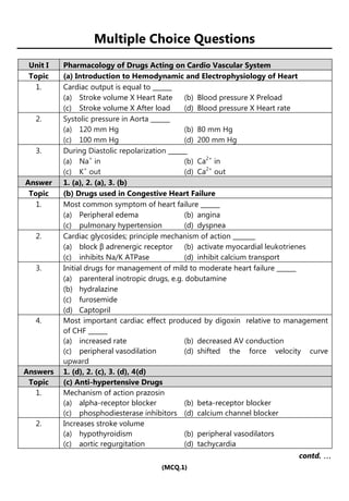 (MCQ.1)
Multiple Choice Questions
Unit I Pharmacology of Drugs Acting on Cardio Vascular System
Topic (a) Introduction to Hemodynamic and Electrophysiology of Heart
1. Cardiac output is equal to ______
(a) Stroke volume X Heart Rate (b) Blood pressure X Preload
(c) Stroke volume X After load (d) Blood pressure X Heart rate
2. Systolic pressure in Aorta ______
(a) 120 mm Hg (b) 80 mm Hg
(c) 100 mm Hg (d) 200 mm Hg
3. During Diastolic repolarization ______
(a) Na+
in (b) Ca2+
in
(c) K+
out (d) Ca2+
out
Answer 1. (a), 2. (a), 3. (b)
Topic (b) Drugs used in Congestive Heart Failure
1. Most common symptom of heart failure ______
(a) Peripheral edema (b) angina
(c) pulmonary hypertension (d) dyspnea
2. Cardiac glycosides; principle mechanism of action _______
(a) block β adrenergic receptor (b) activate myocardial leukotrienes
(c) inhibits Na/K ATPase (d) inhibit calcium transport
3. Initial drugs for management of mild to moderate heart failure ______
(a) parenteral inotropic drugs, e.g. dobutamine
(b) hydralazine
(c) furosemide
(d) Captopril
4. Most important cardiac effect produced by digoxin relative to management
of CHF ______
(a) increased rate (b) decreased AV conduction
(c) peripheral vasodilation (d) shifted the force velocity curve
upward
Answers 1. (d), 2. (c), 3. (d), 4(d)
Topic (c) Anti-hypertensive Drugs
1. Mechanism of action prazosin
(a) alpha-receptor blocker (b) beta-receptor blocker
(c) phosphodiesterase inhibitors (d) calcium channel blocker
2. Increases stroke volume
(a) hypothyroidism (b) peripheral vasodilators
(c) aortic regurgitation (d) tachycardia
contd. …
…
…
…
 