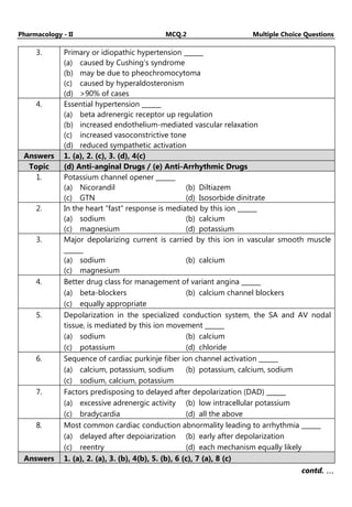 Pharmacology - II MCQ.2 Multiple Choice Questions
3. Primary or idiopathic hypertension ______
(a) caused by Cushing’s syndrome
(b) may be due to pheochromocytoma
(c) caused by hyperaldosteronism
(d) >90% of cases
4. Essential hypertension ______
(a) beta adrenergic receptor up regulation
(b) increased endothelium-mediated vascular relaxation
(c) increased vasoconstrictive tone
(d) reduced sympathetic activation
Answers 1. (a), 2. (c), 3. (d), 4(c)
Topic (d) Anti-anginal Drugs / (e) Anti-Arrhythmic Drugs
1. Potassium channel opener ______
(a) Nicorandil (b) Diltiazem
(c) GTN (d) Isosorbide dinitrate
2. In the heart “fast” response is mediated by this ion ______
(a) sodium (b) calcium
(c) magnesium (d) potassium
3. Major depolarizing current is carried by this ion in vascular smooth muscle
______
(a) sodium (b) calcium
(c) magnesium
4. Better drug class for management of variant angina ______
(a) beta-blockers (b) calcium channel blockers
(c) equally appropriate
5. Depolarization in the specialized conduction system, the SA and AV nodal
tissue, is mediated by this ion movement ______
(a) sodium (b) calcium
(c) potassium (d) chloride
6. Sequence of cardiac purkinje fiber ion channel activation ______
(a) calcium, potassium, sodium (b) potassium, calcium, sodium
(c) sodium, calcium, potassium
7. Factors predisposing to delayed after depolarization (DAD) ______
(a) excessive adrenergic activity (b) low intracellular potassium
(c) bradycardia (d) all the above
8. Most common cardiac conduction abnormality leading to arrhythmia ______
(a) delayed after depoiarization (b) early after depolarization
(c) reentry (d) each mechanism equally likely
Answers 1. (a), 2. (a), 3. (b), 4(b), 5. (b), 6 (c), 7 (a), 8 (c)
contd. …
…
…
…
 