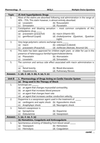 Pharmacology - II MCQ.3 Multiple Choice Questions
Topic (f) Anti-hyperlipidemic Drugs
1. Most of the statins are absorbed following oral administration in the range of
40% - 75%. This statin however, is almost entirely absorbed.
(a) Lovastatin (b) Rosuvastatin
(c) Simvastatin (d) Fluvastatin
2. Constipation and bloating sensation – most common complaints of this
antilipidemic drug ______
(a) pravastatin (pravachol) (b) niacin (Vitamin B3)
(c) gemfibrozil (Lopid) (d) cholestyramine (Questran, Questran
Light)
3. Very large polymeric cationic exchange resins ______
(a) niacin (b) colestipol (Colestid)
(c) pravastatin (Pravachol) (d) clofibrate (Abitrate, Atromid-SA)
4. This statin has been approved for children eight years or older for use in the
presence of heterozygous familial hypercholesterolemia.
(a) Pitavastatin (b) Atorvastatin
(c) Lovastatin (d) Simvastatin
5. The common and serious side effect associated with niacin administration is
______
(a) Renal toxicity (b) Blood discrasiasis
(c) Hepatotoxicity (d) Pulmonary fibrosis
Answers 1. (d), 2. (d), 3. (b), 4. (a), 5. (c)
Unit II 1. Pharmacology of Drugs Acting on Cardio Vascular System
(a) Drug used in the Therapy of Shock
1. Ionotrope are _______
(a) an agent that changes myocardial contractility.
(b) an agent that increases blood pressure
(c) an agent that changes heart rate
(d) an agent that increases cardiac conduction velocity.
2. Dopamine is a vasopressor agent used in the treatment of ______
(a) cardiogenic and septic shock (b) Hypovolemic shock
(c) Anaphylayic shock (d) Neurogenic shock
3. Nature’s vasopressor is
(a) Epinephrine (b) Dopamine
(c) Dobutamine (d) Vasopressin
Answers 1. (a), 2. (a), 3. (a)
(b) Hematinics, Coagulants and Anticoagulants
1. Spontaneous arresting of bleeding from blood vessel ______
(a) Vasospasm (b) Hemostasis
(c) Fibrinolysis (d) Coagulation
contd. …
…
…
…
 