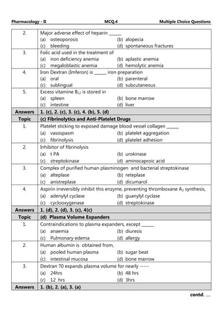 Pharmacology - II MCQ.4 Multiple Choice Questions
2. Major adverse effect of heparin ______
(a) osteoporosis (b) alopecia
(c) bleeding (d) spontaneous fractures
3. Folic acid used in the treatment of
(a) iron deficiency anemia (b) aplastic anemia
(c) megaloblastic anemia (d) hemolytic anemia
4. Iron Dextran (Imferon) is ______ iron preparation
(a) oral (b) parenteral
(c) sublingual (d) subcutaneous
5. Excess vitamine B12 is stored in
(a) spleen (b) bone marrow
(c) intestine (d) liver
Answers 1. (c), 2. (c), 3. (c), 4. (b), 5. (d)
Topic (c) Fibrinolytics and Anti-Platelet Drugs
1. Platelet sticking to exposed damage blood vessel collagen ______
(a) vasospasm (b) platelet aggregation
(c) fibrinolysis (d) platelet adhesion
2. Inhibitor of fibrinolysis
(a) t PA (b) urokinase
(c) streptokinase (d) aminocaproic acid
3. Complex of purified human plasminogen and bacterial streptokinase
(a) alteplase (b) reteplase
(c) anistreplase (d) dicumarol
4. Aspirin irreversibly inhibit this enzyme, preventing thromboxane A2 synthesis,
(a) adenylyl cyclase (b) guanylyl cyclase
(c) cyclooxygenase (d) streptokinase
Answers 1. (d), 2. (d), 3. (c), 4(c)
Topic (d) Plasma Volume Expanders
1. Contraindications to plasma expanders, except ______
(a) anaemia (b) diuresis
(c) Pulmonary edema (d) allergy
2. Human albumin is obtained from,
(a) pooled human plasma (b) sugar beat
(c) intestinal mucosa (d) bone marrow
3. Dextran 70 expands plasma volume for nearly -----
(a) 24hrs (b) 48 hrs
(c) 12 hrs (d) 3hrs
Answers 1. (b), 2. (a), 3. (a)
contd. …
…
…
…
 