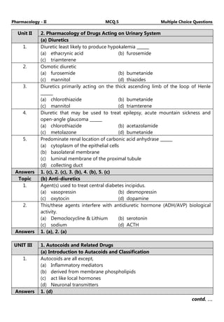 Pharmacology - II MCQ.5 Multiple Choice Questions
2. Pharmacology of Drugs Acting on Urinary System
Unit II
(a) Diuretics
1. Diuretic least likely to produce hypokalemia ______
(a) ethacrynic acid (b) furosemide
(c) triamterene
2. Osmotic diuretic
(a) furosemide (b) bumetanide
(c) mannitol (d) thiazides
3. Diuretics primarily acting on the thick ascending limb of the loop of Henle
______
(a) chlorothiazide (b) bumetanide
(c) mannitol (d) triamterene
4. Diuretic that may be used to treat epilepsy, acute mountain sickness and
open-angle glaucoma ______
(a) chlorothiazide (b) acetazolamide
(c) metolazone (d) bumetanide
5. Predominate renal location of carbonic acid anhydrase ______
(a) cytoplasm of the epithelial cells
(b) basolateral membrane
(c) luminal membrane of the proximal tubule
(d) collecting duct
Answers 1. (c), 2. (c), 3. (b), 4. (b), 5. (c)
Topic (b) Anti-diuretics
1. Agent(s) used to treat central diabetes incipidus.
(a) vasopressin (b) desmopressin
(c) oxytocin (d) dopamine
2. This/these agents interfere with antidiuretic hormone (ADH/AVP) biological
activity.
(a) Democlocycline & Lithium (b) serotonin
(c) sodium (d) ACTH
Answers 1. (a), 2. (a)
1. Autocoids and Related Drugs
UNIT III
(a) Introduction to Autacoids and Classification
1. Autocoids are all except,
(a) Inflammatory mediators
(b) derived from membrane phospholipids
(c) act like local hormones
(d) Neuronal transmitters
Answers 1. (d)
contd. …
…
…
…
 