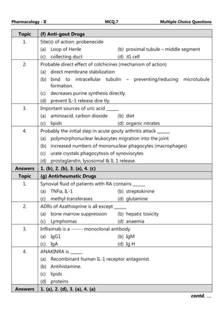 Pharmacology - II MCQ.7 Multiple Choice Questions
Topic (f) Anti-gout Drugs
1. Site(s) of action: probenecide
(a) Loop of Henle (b) proximal tubule – middle segment
(c) collecting duct (d) JG cell
2. Probable direct effect of colchicines (mechanism of action)
(a) direct membrane stabilization
(b) bind to intracellular tubulin – preventing/reducing microtubule
formation.
(c) decreases purine synthesis directly.
(d) prevent IL-1 release dire tly.
3. Important sources of uric acid ______
(a) aminoacid, carbon dioxide (b) diet
(c) lipids (d) organic nitrates
4. Probably the initial step in acute gouty arthritis attack ______
(a) polymorphonuclear leukocytes migration into the joint
(b) increased numbers of mononuclear phagocytes (macrophages)
(c) urate crystals phagocytosis of synoviocytes
(d) prostaglandin, lysosomal & IL 1 release.
Answers 1. (b), 2. (b), 3. (a), 4. (c)
Topic (g) Antirheumatic Drugs
1. Synovial fluid of patients wtth RA contains ______
(a) TNFα, IL-1 (b) streptokinine
(c) methyl transferases (d) glutamine
2. ADRs of Azathioprine is all except ______
(a) bone marrow suppression (b) hepatic toxicity
(c) Lymphomas (d) anaemia
3. Infliximab is a ------ monoclonal antibody
(a) IgG1 (b) IgM
(c) IgA (d) Ig H
4. ANAKINRA is ______
(a) Recombinant human IL-1 receptor antagonist.
(b) Antihistamine.
(c) lipids
(d) proteins
Answers 1. (a), 2. (d), 3. (a), 4. (a)
contd. …
…
…
…
 
