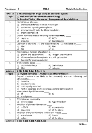 Pharmacology - II MCQ.8 Multiple Choice Questions
UNIT IV 1. Pharmacology of drugs acting on endocrine system
Topic (a) Basic concepts in Endocrine Pharmacology.
(b) Anterior Pituitary Hormones - Analogues and their Inhibitors
1. Hormones are all except
(a) chemical substance/ chemical messengers
(b) synthesized by endogenous glands.
(c) secreted directly in to the blood circulation.
(d) organic compound
2. Growth hormone release-inhibiting hormone (GHRIH) ______
(a) oxytocin (b) ACTH
(c) prolactin (d) Somatostatin
3. Secretion of thyroxine (T4) and triiodothyronine (T3) stimulated by ______
(a) TSH (b) FSH
(c) GH (d) LH
4. The important function of prolactin is ______
(a) growth and development (b) triggers the ovulation
(c) stimulates breast development and milk production.
(d) Essential for sperm production
5. Bromocriptine act as ______
(a) prolactin inhibitor (b) GH inhibitor
(c) ADH (d) oxiolytics
Answers 1. (d), 2. (d), 3. (a), 4. (c), 5. (a)
Topic (c) Thyroid hormones − Analogues and their Inhibitors
1. Thyroid hormone more likely to be completely absorbed following oral
administration ______
(a) thyroxine
(b) triiodothyronine
(c) both equally absorbed
(d) neither absorbed orally, requires parenteral administration
2. More potent thyroid hormone ______
(a) T4 (b) T3
(c) equal potent
3. CNS: lethargy; neuropathy
(a) thyrotoxicosis (b) hypothyroidism
4. Inhibition of pituitary TSH release ______
(a) L-DOPA (b) somatostatin
(c) dopamine (d) all the above
5. Inhibition of thyroid hormone synthesis or release ______
(a) amiodarone (b) lithium
(c) iodide (d) all the above
Answers 1. (b), 2. (b), 3. (b), 4. (d), 5. (d)
contd. …
…
…
…
 