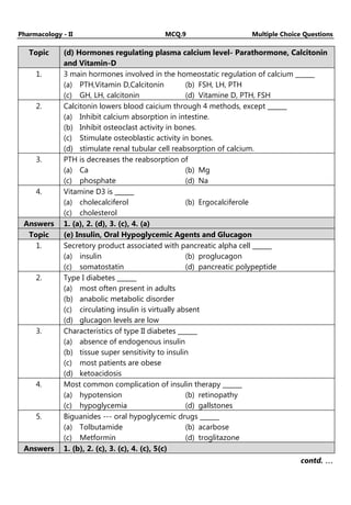 Pharmacology - II MCQ.9 Multiple Choice Questions
Topic (d) Hormones regulating plasma calcium level- Parathormone, Calcitonin
and Vitamin-D
1. 3 main hormones involved in the homeostatic regulation of calcium ______
(a) PTH,Vitamin D,Calcitonin (b) FSH, LH, PTH
(c) GH, LH, calcitonin (d) Vitamine D, PTH, FSH
2. Calcitonin lowers blood caicium through 4 methods, except ______
(a) Inhibit calcium absorption in intestine.
(b) Inhibit osteoclast activity in bones.
(c) Stimulate osteoblastic activity in bones.
(d) stimulate renal tubular cell reabsorption of calcium.
3. PTH is decreases the reabsorption of
(a) Ca (b) Mg
(c) phosphate (d) Na
4. Vitamine D3 is ______
(a) cholecalciferol (b) Ergocalciferole
(c) cholesterol
Answers 1. (a), 2. (d), 3. (c), 4. (a)
Topic (e) Insulin, Oral Hypoglycemic Agents and Glucagon
1. Secretory product associated with pancreatic alpha cell ______
(a) insulin (b) proglucagon
(c) somatostatin (d) pancreatic polypeptide
2. Type I diabetes ______
(a) most often present in adults
(b) anabolic metabolic disorder
(c) circulating insulin is virtually absent
(d) glucagon levels are low
3. Characteristics of type II diabetes ______
(a) absence of endogenous insulin
(b) tissue super sensitivity to insulin
(c) most patients are obese
(d) ketoacidosis
4. Most common complication of insulin therapy ______
(a) hypotension (b) retinopathy
(c) hypoglycemia (d) gallstones
5. Biguanides --- oral hypoglycemic drugs ______
(a) Tolbutamide (b) acarbose
(c) Metformin (d) troglitazone
Answers 1. (b), 2. (c), 3. (c), 4. (c), 5(c)
contd. …
…
…
…
 