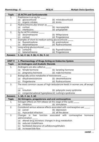 Pharmacology - II MCQ.10 Multiple Choice Questions
Topic (f) ACTH and Corticosteroids
1. Prednisone is an eg for ______
(a) glucocorticoid (b) mineralocorticoid
(c) organic nitrates (d) kinins
2. Hydrocortisone also known as ______
(a) cortisol (b) neuropeptide
(c) interleukins (d) polypeptide
3. Eg for ACTH inhibitor ______
(a) dexamethasone (b) Mifepristone
(c) cortisol (d) Progesterone
4. Examples of short-to medium acting glucocorticoid ______
(a) fluprednisolone (b) prednisolone
(c) dexamethasone (d) fludrocortisones
5. Long acting glucocorticoid ______
(a) cortisone (b) fluprednisolone
(c) betamethasone (d) Progesterone
Answers 1. (a), 2. (a), 3. (b), 4. (b), 5. (c)
UNIT V 1. Pharmacology of Drugs Acting on Endocrine System
Topic (a) Androgens and Anabolic Steroids
1. Androgens are also called as ______
(a) female hormone (b) lactating hormone
(c) pregnancy hormone (d) male hormones
2. Biologically active metabolite of testosterone ______
(a) dihydrotestosterone (b) dexamethasone
(c) Progesterone (d) fludrocortisone
3. The most common causes of high testosterone levels in women are, all except
______
(a) hirsutism (b) polycystic ovary syndrome
(c) congenital adrenal hyperplasia (d) cushing’s syndrome
Answers 1. (d), 2. (a), 3. (d)
Topic (b) Estrogens, progesterone and oral contraceptives
1. Estrogen effects on FSH release (at this stage of the cycle) ______
(a) inhibition (b) stimulation
2. Considered serious adverse effects associated with contraceptive use ______
(a) cancer (b) depression
(c) myocardial infraction (d) all the above
3. Changes in liver function associated with contraceptive hormone
administration ______
(a) altered drug excretion; changes in drug metabolism.
(b) reduced cholelithiasis
(c) facilitated clearance of sulfobromophthalein
(d) increased bile flow
contd. …
…
…
…
 