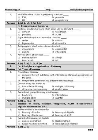 Pharmacology - II MCQ.11 Multiple Choice Questions
4. Which hormone known as pregnancy hormone ______
(a) FSH (b) prolactin
(c) LH (d) progesterone
Answers 1. (a), 2. (d), 3. (a), 4. (d)
(c) Drugs acting on the uterus
1. Posterior pituitary hormone which act as uterine stimulant ______
(a) oxytocin (b) vasopressin
(c) prolactin (d) ACTH
2. Ergot alkaloids which act as uterine stimulant ______
(a) senna (b) cascara
(c) Ergometrine (d) cinnarazine
3. Anti progestin which act as uterine stimulant ______
(a) mifepristone (b) misoprostol
(c) quinine (d) ethacridine
4. Adverse effect of oxytocics ______
(a) uterine rupture (b) allergy
(c) heart attack (d) MI
Answers 1. (a), 2. (c), 3. (a), 4. (a)
2.
Bioassay
(a) Principles and applications of bioassay
(b) Types of bioassay
1. Principles of bioassay ______
(a) compare the test substance with international standards preparation of
the same.
(b) compare the potency of two different test substances.
2. Quantal assay also known as
(a) interpolation bioassay (b) multiple point assay
(c) all or none response assay (d) graded assay
3. Examples of graded bioassay are all except,
(a) bracketing (b) interpolation
(c) multiple point (d) quantal
Answers 1. (a), 2. (c), 3. (d)
C. Bioassay of insulin, oxytocin, vasopressin, ACTH, d-tubocurarine,
digitalis, histamine and 5-HT
1. Rabbit method is an example for
(a) bioassay of insulin (b) bioassay of digitalis
(c) bioassay of histamine (d) bioassay of 5-HT
2. Examples for bioassay of digitalis
(a) guinea-pig method (b) Rabbit method
(c) Rabbit head drop method (d) Rat diaphragm method
Answers 1. (a), 2. (a)
 