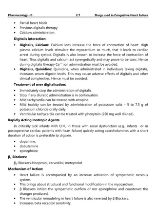 Pharmacology - II 2.7 Drugs used in Congestive Heart Failure
• Partial heart block
• Previous digitalis therapy
• Calcium administration.
Digitalis interaction:
• Digitalis, Calcium: Calcium ions increase the force of contraction of heart. High
plasma calcium levels stimulate the myocardium so much, that it leads to cardiac
arrest during systole. Digitalis is also known to increase the force of contraction of
heart. Thus digitalis and calcium act synergetically and may prove to be toxic. Hence
during digitalis therapy Ca++
ion administration must be avoided.
• Digitalis, Quinidine: Quinidine, when administrated in individuals taking digitalis,
increases serum digoxin levels. This may cause adverse effects of digitalis and other
clinical complexities. Hence must be avoided.
Treatment of over digitalisation:
• Immediately stop the administration of digitalis.
• Stop if any diuretic administration is in continuation.
• Mild tachycardia can be treated with atropine.
• Mild toxicity can be treated by administration of potassium salts – 5 to 7.5 g of
potassium chloride orally daily.
• Ventricular tachycardia can be treated with phenytoin (250 mg well diluted).
Rapidly Acting Inotropic Agents
In critically sick infants with CHF, in those with renal dysfunction (e.g., infants or in
postoperative cardiac patients with heart failure) quickly acting catecholamines with a short
duration of action is preferable to digoxin.
• dopamine,
• dobutamine
• epinephrine
β1 Blockers:
β1-Blockers-bisoprolol, carvedilol, metoprolol.
Mechanism of Action:
• Heart failure is accompanied by an increase activation of sympathetic nervous
system.
• This brings about structural and functional modification in the myocardium.
• β Blockers inhibit the sympathetic outflow of nor epinephrine and counteract the
changes produced.
• The ventricular remodeling in heart failure is also reversed by β Blockers.
• Increases beta receptor sensitivity.
 