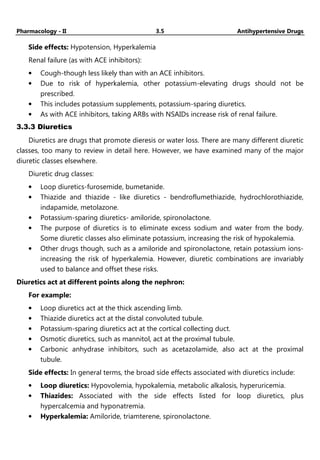 Pharmacology - II 3.5 Antihypertensive Drugs
Side effects: Hypotension, Hyperkalemia
Renal failure (as with ACE inhibitors):
• Cough-though less likely than with an ACE inhibitors.
• Due to risk of hyperkalemia, other potassium-elevating drugs should not be
prescribed.
• This includes potassium supplements, potassium-sparing diuretics.
• As with ACE inhibitors, taking ARBs with NSAIDs increase risk of renal failure.
3.3.3 Diuretics
Diuretics are drugs that promote dieresis or water loss. There are many different diuretic
classes, too many to review in detail here. However, we have examined many of the major
diuretic classes elsewhere.
Diuretic drug classes:
• Loop diuretics-furosemide, bumetanide.
• Thiazide and thiazide - like diuretics - bendroflumethiazide, hydrochlorothiazide,
indapamide, metolazone.
• Potassium-sparing diuretics- amiloride, spironolactone.
• The purpose of diuretics is to eliminate excess sodium and water from the body.
Some diuretic classes also eliminate potassium, increasing the risk of hypokalemia.
• Other drugs though, such as a amiloride and spironolactone, retain potassium ions-
increasing the risk of hyperkalemia. However, diuretic combinations are invariably
used to balance and offset these risks.
Diuretics act at different points along the nephron:
For example:
• Loop diuretics act at the thick ascending limb.
• Thiazide diuretics act at the distal convoluted tubule.
• Potassium-sparing diuretics act at the cortical collecting duct.
• Osmotic diuretics, such as mannitol, act at the proximal tubule.
• Carbonic anhydrase inhibitors, such as acetazolamide, also act at the proximal
tubule.
Side effects: In general terms, the broad side effects associated with diuretics include:
• Loop diuretics: Hypovolemia, hypokalemia, metabolic alkalosis, hyperuricemia.
• Thiazides: Associated with the side effects listed for loop diuretics, plus
hypercalcemia and hyponatremia.
• Hyperkalemia: Amiloride, triamterene, spironolactone.
 