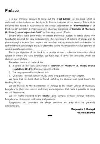 Preface
It is our immense pleasure to bring out the “First Edition” of this book which is
dedicated to the students and faculty of B. Pharma. institutes of this country. This book is
designed and edited in accordance to the syllabus requirement of “Pharmacology-II” of
third year (5th
semester) B. Pharm course in pharmacy prescribed in “Bachelor of Pharmacy
(B. Pharm) course regulations 2014” by Pharmacy council of India.
Sincere efforts have been made to present theoretical aspects in details along with
flowcharts/ pictorial for easy understanding the mechanism of actions of drugs and its
pharmacological aspects. Most aspects are described stating examples with an intention to
scaffold theoretical concepts and easy attempted during Pharmacology Practical sessions to
various global organizations.
The major objective of this book is to provide students, collective information about
subject in simple and lucid language. We have kept in mind the difficulties which the
students generally face.
The salient features of the book are:
1. It covers all the topics prescribed in “Bachelor of Pharmacy (B. Pharm) course
regulations 2014” by Pharmacy council of India.
2. The language used is simple and lucid.
3. Questions: The book contain MCQs, short, long questions on each chapter.
We hope that this book shall be found useful by the students and quick lessons for
teaching faculty.
We are thankful to the management of Acharya & BM Reddy College of Pharmacy,
Bengaluru for their keen interest and timely encouragement that made it possible to bring
out this first volume.
We are highly indebted to Dr. Divakar Goli, Campus director, Acharya Institutes,
Bengaluru for his constant motivation and guidance.
Suggestions and comments are always welcome and they shall be gratefully
acknowledged.
Manjunatha P Mudagal
Uday Raj Sharma
 