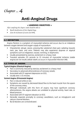 (4.1)
Chapter
Chapter
Chapter
Chapter ...
...
...
... 4
4
4
4
Anti-Anginal Drugs
♦ LEARNING OBJECTIVES ♦
After completing this chapter, reader should be able to:
• Recall classification of Anti-Anginal drugs.
• State the mechanism of action and ADR.
4.1 DEFINITION
Angina Pectoris is a symptom of myocardial ischemia and occurs due to an imbalance
between oxygen demand and oxygen supply of myocardium.
• Characteristic abrupt, severe, pressing-like substernal chest pain radiating towards
neck, jaw, back, and arms. Patients may also experience dyspnea or atypical
symptoms such as indigestion, nausea, vomiting, or diaphoresis.
• Usually precipitated by exercise, excitement or a heavy meal.
• Transient episodes (15 seconds to 15 minutes) of myocardial ischemia (stable
angina) do not results cellular death; as occurs in myocardial infarction (MI).
4.2 TYPES OF ANGINA
Typical Angina (Classical Angina)
• Pain is commonly induced by exercise, excitement or a heavy meal.
• Secondary to advanced atherosclerosis of coronary vessels.
• Associated with ST-segment depression on ECG.
• Usually lasts 1-15 minutes.
Variant Angina (Prinzmetal Angina)
• Pain is induced while at rest.
• Symptoms are caused by decreased blood flow to the heart muscle from the spasm
of the coronary artery.
• Although individuals with this form of angina may have significant coronary
atherosclerosis, the angina attacks are unrelated to physical activity, heart rate, or
blood pressure.
• Associated with ST-segment elevation on ECG.
• Generally responds promptly to coronary vasodilators, such as nitroglycerin and
calcium-channel blockers.
• But β-blockers are contraindicated.
 