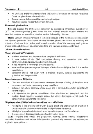 Pharmacology - II 4.5 Anti-Anginal Drugs
• All CCBs are therefore arteriodilators that cause a decrease in vascular resistance.
Cause peripheral arterial vasodilation.
• Reduce myocardial contractility (-ve inotropic action).
• Result: decreased myocardial oxygen demand.
Pharmacological actions:
Smooth muscle: The CCBs causes relaxation by decreasing intracellular availability of
Ca++
. The dihydropyridines (DHPs) have the most marked smooth muscle relaxant and
vasodilator action; verapamil is somewhat weaker followed by diltiazem.
Heart: Calcium influx is increased in ischemia because of the membrane depolarization
that hypoxia produces. The calcium channel blocker protect the tissue by inhibiting the
entrance of calcium into cardiac and smooth muscle cells of the coronary and systemic
arterial beds and decreases smooth muscle tone and vascular resistance, afterload.
Calcium Channel Blockers:
Phenyl alkylamine: Verapamil:
• It dilates arterioles and decreases total peripheral resistance.
• It slow atrioventricular (AV) conduction directly and decreases heart rate,
contractility, blood pressure and oxygen demand.
• It also has some α adrenergic blocking activity.
• Verapamil has greater negative inotropic effects than amlodipine, but it is a weaker
vasodilators.
• Verapamil should not given with β blocker, digoxin, cardiac depressants like
quinidine and disopyramide
Benzothiazepines: Diltiazem:
• Diltiazem also slows AV conduction, decreases the rate of firing of the sinus node
pacemaker, and is also a coronary artery vasodilator.
• Diltiazem can relieve coronary artery spasm and is particularly useful in patients with
variant angina.
• It is somewhat less potent vasodilators than nifedipine and verapamil, and has
modest direct negative inotropic action, but direct depression of SA node A-V
conduction is equivalent to verapamil.
Dihydropyridine (DHP) Calcium channel blockers: Nifedipine:
• Nifedipine is the prototype DHP with a rapid onset and short duration of action. It
causes arteriolar dilation and decreases total peripheral resistance.
• Nifedipine is usually administered as an extended-release oral formulation.
• It causes direct depressant action on heart in higher dose.
ADR: Frequent side effects are palpitation, flushing, ankle edema, hypotension,
headache, drowsiness and nausea. Nifedipine has paradoxically increased the frequency of
angina in some patients.
 