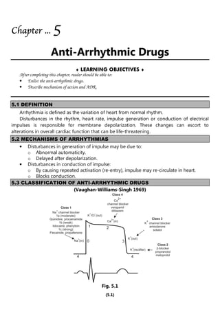(5.1)
Chapter
Chapter
Chapter
Chapter ...
...
...
... 5
5
5
5
Anti-Arrhythmic Drugs
♦ LEARNING OBJECTIVES ♦
After completing this chapter, reader should be able to:
• Enlist the anti-arrhythmic drugs.
• Describe mechanism of action and ADR.
5.1 DEFINITION
Arrhythmia is defined as the variation of heart from normal rhythm.
Disturbances in the rhythm, heart rate, impulse generation or conduction of electrical
impulses is responsible for membrane depolarization. These changes can escort to
alterations in overall cardiac function that can be life-threatening.
5.2 MECHANISMS OF ARRHYTHMIAS
• Disturbances in generation of impulse may be due to:
o Abnormal automaticity.
o Delayed after depolarization.
• Disturbances in conduction of impulse:
o By causing repeated activation (re-entry), impulse may re-circulate in heart.
o Blocks conduction.
5.3 CLASSIFICATION OF ANTI-ARRHYTHMIC DRUGS
(Vaughan-Williams-Singh 1969)
Class 1
Na channel blocker
1a (moderate):
Quinidine, procainamide
1b (weak):
lidocaine, phenytoin
1c (strong):
Flecainide, propafenone
+
Class 4
Ca
channel blocker
verapamil
diltiazem
2+
Class 3
K channel blocker
amiodarone
sotalol
+
Class 2
-blocker
propranolol
metoprolol
b
K /Cl (out)
-
+
Na (in)
+ K (out)
+
K (rectifier)
+
4
0
1 2
3
4
Ca (in)
2+
Fig. 5.1
 