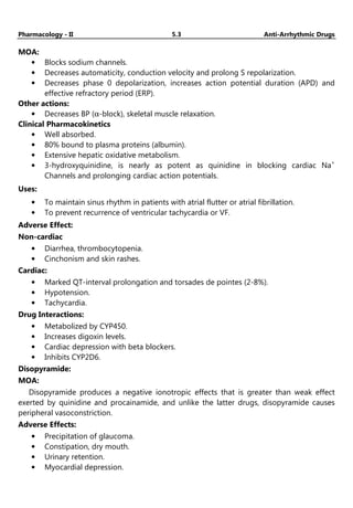 Pharmacology - II 5.3 Anti-Arrhythmic Drugs
MOA:
• Blocks sodium channels.
• Decreases automaticity, conduction velocity and prolong S repolarization.
• Decreases phase 0 depolarization, increases action potential duration (APD) and
effective refractory period (ERP).
Other actions:
• Decreases BP (α-block), skeletal muscle relaxation.
Clinical Pharmacokinetics
• Well absorbed.
• 80% bound to plasma proteins (albumin).
• Extensive hepatic oxidative metabolism.
• 3-hydroxyquinidine, is nearly as potent as quinidine in blocking cardiac Na+
Channels and prolonging cardiac action potentials.
Uses:
• To maintain sinus rhythm in patients with atrial flutter or atrial fibrillation.
• To prevent recurrence of ventricular tachycardia or VF.
Adverse Effect:
Non-cardiac
• Diarrhea, thrombocytopenia.
• Cinchonism and skin rashes.
Cardiac:
• Marked QT-interval prolongation and torsades de pointes (2-8%).
• Hypotension.
• Tachycardia.
Drug Interactions:
• Metabolized by CYP450.
• Increases digoxin levels.
• Cardiac depression with beta blockers.
• Inhibits CYP2D6.
Disopyramide:
MOA:
Disopyramide produces a negative ionotropic effects that is greater than weak effect
exerted by quinidine and procainamide, and unlike the latter drugs, disopyramide causes
peripheral vasoconstriction.
Adverse Effects:
• Precipitation of glaucoma.
• Constipation, dry mouth.
• Urinary retention.
• Myocardial depression.
 