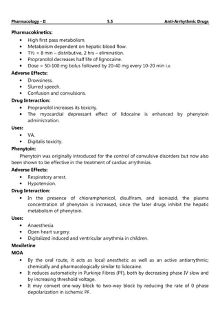 Pharmacology - II 5.5 Anti-Arrhythmic Drugs
Pharmacokinetics:
• High first pass metabolism.
• Metabolism dependent on hepatic blood flow.
• T½ = 8 min – distributive, 2 hrs – elimination.
• Propranolol decreases half life of lignocaine.
• Dose = 50-100 mg bolus followed by 20-40 mg every 10-20 min i.v.
Adverse Effects:
• Drowsiness.
• Slurred speech.
• Confusion and convulsions.
Drug Interaction:
• Propranolol increases its toxicity.
• The myocardial depressant effect of lidocaine is enhanced by phenytoin
administration.
Uses:
• VA.
• Digitalis toxicity.
Phenytoin:
Phenytoin was originally introduced for the control of convulsive disorders but now also
been shown to be effective in the treatment of cardiac arrythmias.
Adverse Effects:
• Respiratory arrest.
• Hypotension.
Drug Interaction:
• In the presence of chloramphenicol, disulfiram, and isoniazid, the plasma
concentration of phenytoin is increased, since the later drugs inhibit the hepatic
metabolism of phenytoin.
Uses:
• Anaesthesia.
• Open heart surgery.
• Digitalized induced and ventricular arrythmia in children.
Mexiletine
MOA
• By the oral route, it acts as local anesthetic as well as an active antiarrythmic;
chemically and pharmacologically similar to lidocaine.
• It reduces automaticity in Purkinje Fibres (PF), both by decreasing phase IV slow and
by increasing threshold voltage.
• It may convert one-way block to two-way block by reducing the rate of 0 phase
depolarization in ischemic PF.
 