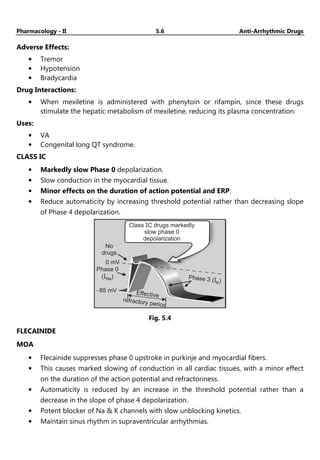 Pharmacology - II 5.6 Anti-Arrhythmic Drugs
Adverse Effects:
• Tremor
• Hypotension
• Bradycardia
Drug Interactions:
• When mexiletine is administered with phenytoin or rifampin, since these drugs
stimulate the hepatic metabolism of mexiletine, reducing its plasma concentration.
Uses:
• VA
• Congenital long QT syndrome.
CLASS IC
• Markedly slow Phase 0 depolarization.
• Slow conduction in the myocardial tissue.
• Minor effects on the duration of action potential and ERP.
• Reduce automaticity by increasing threshold potential rather than decreasing slope
of Phase 4 depolarization.
No
drugs
0 mV
Phase 0
( )
INa
-85 mV
Phase 3 ( )
IK
5.3
Effective
refractory period
Class C drugs markedly
slow phase 0
depolarization
I
Fig. 5.4
FLECAINIDE
MOA
• Flecainide suppresses phase 0 upstroke in purkinje and myocardial fibers.
• This causes marked slowing of conduction in all cardiac tissues, with a minor effect
on the duration of the action potential and refractoriness.
• Automaticity is reduced by an increase in the threshold potential rather than a
decrease in the slope of phase 4 depolarization.
• Potent blocker of Na & K channels with slow unblocking kinetics.
• Maintain sinus rhythm in supraventricular arrhythmias.
 