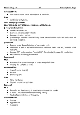 Pharmacology - II 5.7 Anti-Arrhythmic Drugs
Adverse Effect:
• Torsades de point, visual disturbances & headache.
Uses
• Ventricular arrhythmia.
Class II Drugs: β- Blockers
PROPRANOLOL, METOPROLOL, ESMOLOL, ACEBUTOLOL
β-receptor stimulation:
• Increase automaticity.
• Decrease AV conduction velocity.
• Increase refractory period.
• β-adrenergic blockers competitively block catecholamine induced stimulation of
cardiac β-receptors.
β-blockers:
• Depress phase 4 depolarization of pacemaker cells,
• Slow sinus as well as AV nodal conduction: Decrease Heart Rate (HR), Increase Pulse
Rate (PR).
• Increase ERP, prolong Action Potential (AP) Duration by Decrease AV conduction
• Reduce myocardial oxygen demand.
Propranolol
MOA
• Propanolol decreases the slope of phase 4 depolarization.
• Prolong the ERP of A-V node.
Adverse Effect:
• Hypoglycemia (infants)
• Asthma
• Bronchospasm
Uses:
• Atrial Fibrillation.
• Digitalis induced arrhythmias
Esomolol
MOA
• Esomolol is a short-acting β1-selective adrenoreceptor blocker.
• It doesn’t possess membrane-stabilizing activity.
• Route of administration is through i.v.
Adverse Effects:
• Nausea
• Hypotension
• Headache
 
