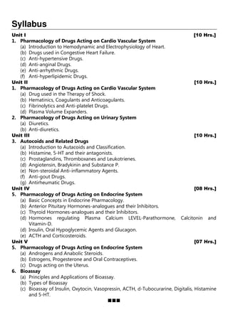 Syllabus
Unit I [10 Hrs.]
1. Pharmacology of Drugs Acting on Cardio Vascular System
(a) Introduction to Hemodynamic and Electrophysiology of Heart.
(b) Drugs used in Congestive Heart Failure.
(c) Anti-hypertensive Drugs.
(d) Anti-anginal Drugs.
(e) Anti-arrhythmic Drugs.
(f) Anti-hyperlipidemic Drugs.
Unit II [10 Hrs.]
1. Pharmacology of Drugs Acting on Cardio Vascular System
(a) Drug used in the Therapy of Shock.
(b) Hematinics, Coagulants and Anticoagulants.
(c) Fibrinolytics and Anti-platelet Drugs.
(d) Plasma Volume Expanders.
2. Pharmacology of Drugs Acting on Urinary System
(a) Diuretics.
(b) Anti-diuretics.
Unit III [10 Hrs.]
3. Autocoids and Related Drugs
(a) Introduction to Autacoids and Classification.
(b) Histamine, 5-HT and their antagonists.
(c) Prostaglandins, Thromboxanes and Leukotrienes.
(d) Angiotensin, Bradykinin and Substance P.
(e) Non-steroidal Anti-inflammatory Agents.
(f) Anti-gout Drugs.
(g) Antirheumatic Drugs.
Unit IV [08 Hrs.]
5. Pharmacology of Drugs Acting on Endocrine System
(a) Basic Concepts in Endocrine Pharmacology.
(b) Anterior Pituitary Hormones-analogues and their Inhibitors.
(c) Thyroid Hormones-analogues and their Inhibitors.
(d) Hormones regulating Plasma Calcium LEVEL-Parathormone, Calcitonin and
Vitamin-D.
(d) Insulin, Oral Hypoglycemic Agents and Glucagon.
(e) ACTH and Corticosteroids.
Unit V [07 Hrs.]
5. Pharmacology of Drugs Acting on Endocrine System
(a) Androgens and Anabolic Steroids.
(b) Estrogens, Progesterone and Oral Contraceptives.
(c) Drugs acting on the Uterus.
6. Bioassay
(a) Principles and Applications of Bioassay.
(b) Types of Bioassay
(c) Bioassay of Insulin, Oxytocin, Vasopressin, ACTH, d-Tubocurarine, Digitalis, Histamine
and 5-HT.
 