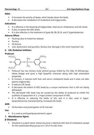 Pharmacology - II 6.7 Anti-Hyperlipidemic Drugs
MOA:
• It Increases the activity of lipase, which breaks down the lipids.
• It decreases the metabolism of cholesterol and triglycerides.
Indications:
• It is effective in the lowering of triglycerides, total serum cholesterol, and LDL levels.
• It also increases the HDL levels.
• It is also effective in the treatment of types IIa, IIb, III, IV, and V hyperlipidemias
Adverse Effect:
• Flushing (due to histamine release)
• Pruritus
• GI distress
• Liver dysfunction and jaundice. Serious liver damage is the most important risk.
6. LDL Oxidation Inhibitor:
Probucol:
HO
(H C) C
3 3
CH3
CH3
S C S
(H C) C
3 3
HO
C(CH )
3 3
C(CH )
3 3
• Probucol has two tertiary butyl phenol groups linked by the help of dithiopropy-
lidene bridge and gives a high lipophilic character along with high antioxidant
properties.
• In humans, it reduces both liver and serum cholesterol levels and it does not alter
plasma triglycerides.
• It reduces LDL levels.
• It decreases the extent of HDL levels by a unique mechanism that is still not clearly
delineated.
• The decreased HDL level may be caused by the ability of probucol to inhibit the
synthesis of apoprotein A-1, a major protein component of HDL.
• It is effective in reducing the levels of LDL and it is also used in hyper-
lipoproteinemias characterized by increased LDL levels.
ADR:
• GI disorders and prolongation of GI intervals.
Use:
• It is used as antihyperlipoproteinemic agent.
7. Miscellaneous Agent:
β-Sitosterol:
• Sitosterol is a plant sterol, whose structure is identical with that of cholesterol, except
for the substituted ethyl group on C-24 of its side chain.
 