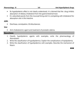 Pharmacology - II 6.8 Anti-Hyperlipidemic Drugs
• Its hypolipidemic effect is not clearly understood, it is claimed that the drug inhibits
absorption of dietary cholesterol from the gastrointestinal tract.
• It is absorbed poorly from the mucosal lining and it is competing with cholesterol for
absorption site in the intestine.
ADR:
• Diarrhoea, constipation, GI disturbances.
Use:
• Anti cholesteremic agent and treatment of prostatic edema.
Questions
1. Classify hypolipidemic agents with examples, write the pharmacology of
Atorvastatin.
2. Write the classification of hypolipidemics. Explain the complications of dyslipidemia.
3. Write the classification of hypolipidemics with examples. Describe the mechanism of
Niacin.
Pharma Masti
 