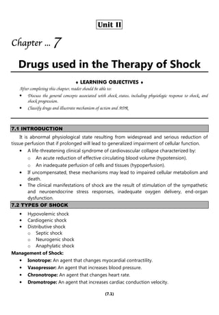 (7.1)
Unit II
Chapter
Chapter
Chapter
Chapter ...
...
...
... 7
7
7
7
Drugs used in the Therapy of Shock
♦ LEARNING OBJECTIVES ♦
After completing this chapter, reader should be able to:
• Discuss the general concepts associated with shock states, including physiologic response to shock, and
shock progression.
• Classify drugs and illustrate mechanism of action and ADR
7.1 INTRODUCTION
It is abnormal physiological state resulting from widespread and serious reduction of
tissue perfusion that if prolonged will lead to generalized impairment of cellular function.
• A life-threatening clinical syndrome of cardiovascular collapse characterized by:
o An acute reduction of effective circulating blood volume (hypotension).
o An inadequate perfusion of cells and tissues (hypoperfusion).
• If uncompensated, these mechanisms may lead to impaired cellular metabolism and
death.
• The clinical manifestations of shock are the result of stimulation of the sympathetic
and neuroendocrine stress responses, inadequate oxygen delivery, end-organ
dysfunction.
7.2 TYPES OF SHOCK
• Hypovolemic shock
• Cardiogenic shock
• Distributive shock
o Septic shock
o Neurogenic shock
o Anaphylatic shock
Management of Shock:
• Ionotrope: An agent that changes myocardial contractility.
• Vasopressor: An agent that increases blood pressure.
• Chronotrope: An agent that changes heart rate.
• Dromotrope: An agent that increases cardiac conduction velocity.
 