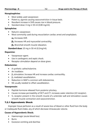 Pharmacology - II 7.2 Drugs used in the Therapy of Shock
Norepinephrine:
• Most widely used vasopressor.
• Potent α1 agonist causing vasoconstriction in tissue beds.
• Resultant increase in SVR causes rise in blood pressure.
• Standard dose: 4 mg in 50 ml (0.08 mg/ml).
Epinephrine:
• Nature’s vasopressor.
• Most commonly used during resuscitation cardiac arrest and anaphylaxis.
α1: Increases SVR.
β1: Increases HR and myocardial contractility.
β2: Bronchial smooth muscle relaxation.
Standard dose: 10 mg in 50 ml (0.2mg/ml).
Dopamine:
• Vasopressor agent.
• Use in cardiogenic and septic shock.
• Receptor stimulation depend on dose given.
Dobutamine:
• A synthetic cathecholamine.
• An inodilator.
• β1 stimulation: Increase HR and increase cardiac contractility.
• β2 mediated vasodilatation.
• Reduction in MAP is common with dobutamine.
• NE usually needed to offset vasodilatation.
Vassopressin:
• Peptide hormone released from posterior pituitary.
• Causes increase permeability of DCT and CT, increases water retention.(V2 receptor).
• V1 receptor present in the smooth muscle of a arteriolar wall and stimulation causes
smooth muscle contraction and vasoconstriction.
7.2.1 Hypovolemic Shock
Improper tissue perfusion as a result of severe loss of blood or other fluid from the body
or inadequate fluid intake, any of which decrease intravascular volume.
Causes of Hypovolemic Shock;
• Haemorragic (acute blood loss)
• Burns
• Excessive vomiting and diarrhea
 