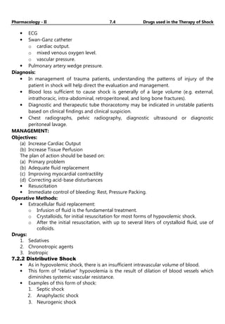 Pharmacology - II 7.4 Drugs used in the Therapy of Shock
• ECG
• Swan-Ganz catheter
o cardiac output.
o mixed venous oxygen level.
o vascular pressure.
• Pulmonary artery wedge pressure.
Diagnosis:
• In management of trauma patients, understanding the patterns of injury of the
patient in shock will help direct the evaluation and management.
• Blood loss sufficient to cause shock is generally of a large volume (e.g. external,
intrathoracic, intra-abdominal, retroperitoneal, and long bone fractures).
• Diagnostic and therapeutic tube thoracotomy may be indicated in unstable patients
based on clinical findings and clinical suspicion.
• Chest radiographs, pelvic radiography, diagnostic ultrasound or diagnostic
peritoneal lavage.
MANAGEMENT:
Objectives:
(a) Increase Cardiac Output
(b) Increase Tissue Perfusion
The plan of action should be based on:
(a) Primary problem
(b) Adequate fluid replacement
(c) Improving myocardial contractility
(d) Correcting acid-base disturbances
• Resuscitation
• Immediate control of bleeding: Rest, Pressure Packing.
Operative Methods:
• Extracellular fluid replacement:
o Infusion of fluid is the fundamental treatment.
o Crystalloids, for initial resuscitation for most forms of hypovolemic shock.
o After the initial resuscitation, with up to several liters of crystalloid fluid, use of
colloids.
Drugs:
1. Sedatives
2. Chronotropic agents
3. Inotropic
7.2.2 Distributive Shock
• As in hypovolemic shock, there is an insufficient intravascular volume of blood.
• This form of "relative" hypovolemia is the result of dilation of blood vessels which
diminishes systemic vascular resistance.
• Examples of this form of shock:
1. Septic shock
2. Anaphylactic shock
3. Neurogenic shock
 