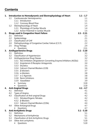 Contents
1. Introduction to Hemodynamic and Electrophysiology of Heart 1.1 - 1.7
1.1 Cardiovascular Hemodynamics 1.1
1.1.1 Introduction 1.1
1.1.2 Coronary Blood Flow 1.1
1.2 Electrophysiology of Heart 1.4
1.2.1 Physiology of Cardiac Muscle 1.4
1.2.2 Action Potential in Cardiac Muscle 1.5
2. Drugs used in Congestive Heart Failure 2.1 - 2.11
2.1 Definition 2.1
2.2 Epidemiology 2.1
2.3 Classification of CHF 2.1
2.4 Pathophysiology of Congestive Cardiac Failure (C.C.F) 2.2
2.5 Drug Therapy 2.4
• Questions 2.11
3. Antihypertensive Drugs 3.1 - 3.10
3.1 Definition 3.1
3.2 Classification of Hypertension 3.2
3.3 Antihypertensive Drug Classes 3.2
3.3.1 ACE Inhibitors (Angiotensin Converting Enzyme Inhibitors (ACEIs)) 3.3
3.3.2 Angiotensin II Receptor Antagonists 3.4
3.3.3 Diuretics 3.5
3.3.4 Calcium Channel Blockers (CCB) 3.6
3.3.5 β-blockers 3.7
3.3.6. α-blockers 3.8
3.3.7 α-2 Agonists 3.8
3.3.8 Renin Inhibitors 3.8
3.3.9 Vasodilator 3.9
• Summary 3.10
• Questions 3.10
4. Anti-Anginal Drugs 4.1 - 4.7
4.1 Definition 4.1
4.2 Types of Angina 4.1
4.3 Classification of Anti-anginal Drugs 4.2
4.3.1 Nitrates/Organic Nitrates 4.2
4.3.2 β-Blockers 4.3
4.3.3 Calcium Channel Blockers (CCBs) 4.4
4.4 Other Antianginal Drugs 4.7
• Questions 4.7
5. Anti-Arrhythmic Drugs 5.1 - 5.10
5.1 Definition 5.1
5.2 Mechanisms of Arrhythmias 5.1
5.3 Classification of Anti-Arrhythmic Drugs 5.1
5.4 Other Anti-arrhythmic 5.10
• Questions 5.10
 