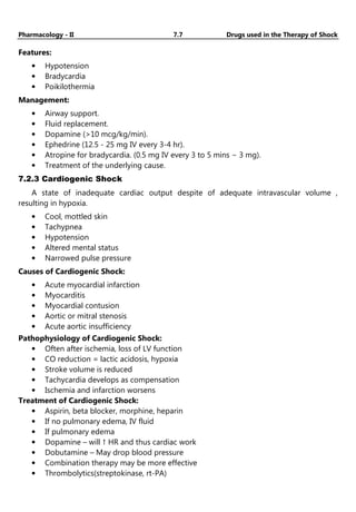 Pharmacology - II 7.7 Drugs used in the Therapy of Shock
Features:
• Hypotension
• Bradycardia
• Poikilothermia
Management:
• Airway support.
• Fluid replacement.
• Dopamine (>10 mcg/kg/min).
• Ephedrine (12.5 - 25 mg IV every 3-4 hr).
• Atropine for bradycardia. (0.5 mg IV every 3 to 5 mins − 3 mg).
• Treatment of the underlying cause.
7.2.3 Cardiogenic Shock
A state of inadequate cardiac output despite of adequate intravascular volume ,
resulting in hypoxia.
• Cool, mottled skin
• Tachypnea
• Hypotension
• Altered mental status
• Narrowed pulse pressure
Causes of Cardiogenic Shock:
• Acute myocardial infarction
• Myocarditis
• Myocardial contusion
• Aortic or mitral stenosis
• Acute aortic insufficiency
Pathophysiology of Cardiogenic Shock:
• Often after ischemia, loss of LV function
• CO reduction = lactic acidosis, hypoxia
• Stroke volume is reduced
• Tachycardia develops as compensation
• Ischemia and infarction worsens
Treatment of Cardiogenic Shock:
• Aspirin, beta blocker, morphine, heparin
• If no pulmonary edema, IV fluid
• If pulmonary edema
• Dopamine – will ↑ HR and thus cardiac work
• Dobutamine – May drop blood pressure
• Combination therapy may be more effective
• Thrombolytics(streptokinase, rt-PA)
 