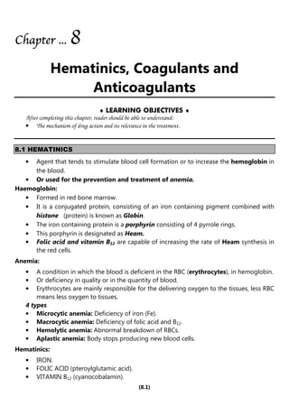 (8.1)
Chapter
Chapter
Chapter
Chapter ...
...
...
... 8
8
8
8
Hematinics, Coagulants and
Anticoagulants
♦ LEARNING OBJECTIVES ♦
After completing this chapter, reader should be able to understand:
• The mechanism of drug action and its relevance in the treatment.
8.1 HEMATINICS
• Agent that tends to stimulate blood cell formation or to increase the hemoglobin in
the blood.
• Or used for the prevention and treatment of anemia.
Haemoglobin:
• Formed in red bone marrow.
• It is a conjugated protein, consisting of an iron containing pigment combined with
histone (protein) is known as Globin.
• The iron containing protein is a porphyrin consisting of 4 pyrrole rings.
• This porphyrin is designated as Heam.
• Folic acid and vitamin B12 are capable of increasing the rate of Heam synthesis in
the red cells.
Anemia:
• A condition in which the blood is deficient in the RBC (erythrocytes), in hemoglobin.
• Or deficiency in quality or in the quantity of blood.
• Erythrocytes are mainly responsible for the delivering oxygen to the tissues, less RBC
means less oxygen to tissues.
4 types
• Microcytic anemia: Deficiency of iron (Fe).
• Macrocytic anemia: Deficiency of folic acid and B12.
• Hemolytic anemia: Abnormal breakdown of RBCs.
• Aplastic anemia: Body stops producing new blood cells.
Hematinics:
• IRON.
• FOLIC ACID (pteroylglutamic acid).
• VITAMIN B12 (cyanocobalamin).
 