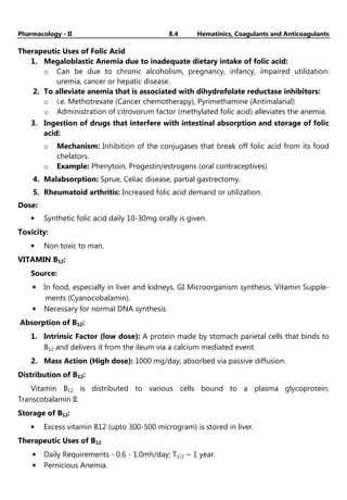 Pharmacology - II 8.4 Hematinics, Coagulants and Anticoagulants
Therapeutic Uses of Folic Acid
1. Megaloblastic Anemia due to inadequate dietary intake of folic acid:
o Can be due to chronic alcoholism, pregnancy, infancy, impaired utilization:
uremia, cancer or hepatic disease.
2. To alleviate anemia that is associated with dihydrofolate reductase inhibitors:
o i.e. Methotrexate (Cancer chemotherapy), Pyrimethamine (Antimalarial)
o Administration of citrovorum factor (methylated folic acid) alleviates the anemia.
3. Ingestion of drugs that interfere with intestinal absorption and storage of folic
acid:
o Mechanism: Inhibition of the conjugases that break off folic acid from its food
chelators.
o Example: Phenytoin, Progestin/estrogens (oral contraceptives)
4. Malabsorption: Sprue, Celiac disease, partial gastrectomy.
5. Rheumatoid arthritis: Increased folic acid demand or utilization.
Dose:
• Synthetic folic acid daily 10-30mg orally is given.
Toxicity:
• Non toxic to man.
VITAMIN B12:
Source:
• In food, especially in liver and kidneys. GI Microorganism synthesis, Vitamin Supple-
ments (Cyanocobalamin).
• Necessary for normal DNA synthesis.
Absorption of B12:
1. Intrinsic Factor (low dose): A protein made by stomach parietal cells that binds to
B12 and delivers it from the ileum via a calcium mediated event.
2. Mass Action (High dose): 1000 mg/day, absorbed via passive diffusion.
Distribution of B12:
Vitamin B12 is distributed to various cells bound to a plasma glycoprotein,
Transcobalamin II.
Storage of B12:
• Excess vitamin B12 (upto 300-500 microgram) is stored in liver.
Therapeutic Uses of B12
• Daily Requirements - 0.6 - 1.0mh/day; T1/2 ~ 1 year.
• Pernicious Anemia.
 