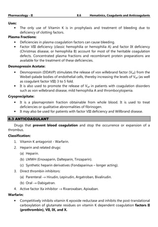 Pharmacology - II 8.6 Hematinics, Coagulants and Anticoagulants
Uses:
• The only use of Vitamin K is in prophylaxis and treatment of bleeding due to
deficiency of clotting factors.
Plasma Fractions:
• Deficiencies in plasma coagulation factors can cause bleeding.
• Factor VIII deficiency (classic hemophilia or hemophilia A) and factor IX deficiency
(Christmas disease, or hemophilia B) account for most of the heritable coagulation
defects. Concentrated plasma fractions and recombinant protein preparations are
available for the treatment of these deficiencies.
Desmopressin Acetate:
• Desmopressin (DDAVP) stimulates the release of von willebrand factor (Vwf) from the
Weibel-palade bodies of endothelial cells, thereby increasing the levels of Vwf (as well
as coagulant factor VIII) 3 to 5 fold.
• It is also used to promote the release of Vwf in patients with coagulation disorders
such as von willebrand disease, mild hemophilia A and thrombocytopenia.
Cryoprecipitate:
• It is a plasmaprotein fraction obtainable from whole blood. It is used to treat
deficiencies or qualitative abnormalities of fibrinogen.
• It may also be used for patients with factor VIII deficiency and Willbrand disease.
8.3 ANTICOAGULANT
Drugs that prevent blood coagulation and stop the occurrence or expansion of a
thrombus.
Classification:
1. Vitamin K antagonist - Warfarin.
2. Heparin and related drugs:
(a) Heparin.
(b) LMWH (Enoxaparin, Dalteparin, Tinzaparin).
(c) Synthetic heparin derivatives (Fondaparinux – longer acting).
3. Direct thrombin inhibitors:
(a) Parenteral → Hirudin, Lepirudin, Argatroban, Bivalirudin.
(b) Oral → Dabigatran.
4. Active factor Xa inhibitor → Rivaroxaban, Apixaban.
Warfarin:
• Competitively inhibits vitamin K epoxide reductase and inhibits the post-translational
carboxylation of glutamate residues on vitamin K dependent coagulation factors II
(prothrombin), VII, IX, and X.
 